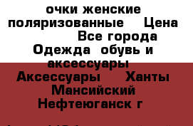 очки женские поляризованные  › Цена ­ 1 500 - Все города Одежда, обувь и аксессуары » Аксессуары   . Ханты-Мансийский,Нефтеюганск г.